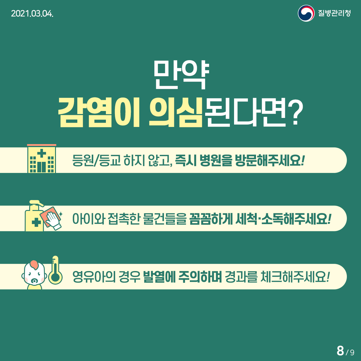 [질병관리청 21년 3월 4일 9페이지 중 8페이지] 만약 감염이 의심된다면? 등원/등교 하지 않고, 즉시 병원을 방문해주세요! 아이와 접촉한 물건들을 꼼꼼하게 세척·소독해주세요! 영유아의 경우 발열에 주의하며 경과를 체크해주세요!