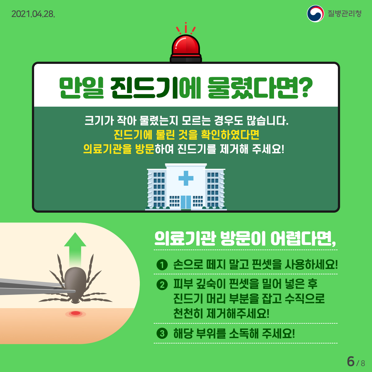 [질병관리청 21년 4월 28일 8페이지 중 6페이지] 만일 진드기에 물렸다면? 크기가 작아 물렸는지 모르는 경우도 많습니다. 진드기에 물린 것을 확인하였다면 의료기관을 방문하여 진드기를 제거해 주세요! 의료기관 방문이 어렵다면, 1. 손으로 떼지 말고 핀셋을 사용하세요! 2. 피부 깊숙이 핀셋을 밀어 넣은 후 진드기 머리 부분을 잡고 수직으로 천천히 제거해주세요! 3. 해당 부위를 소독해 주세요!