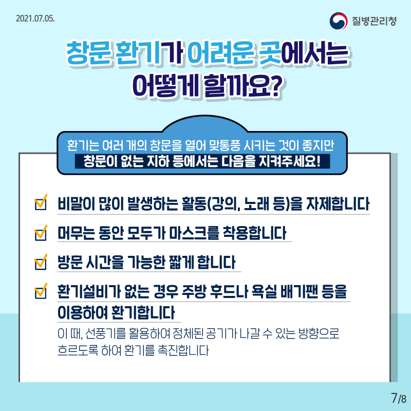 2021.07.05. 질병관리청, , 8페이지 중 7페이지, 창문 환기가 어려운 곳에서는 어떻게 할까요? 환기는 여러 개의 창문을 열어 맞통풍 시키는 것이 좋지만 창문이 없는 지하 등에서는 다음을 지켜주세요! 비말이 많이 발생하는 활동(강의, 노래 등)을 자제합니다 머무는 동안 모두가 마스크를 착용합니다 방문 시간을 가능한 짧게 합니다 환기설비가 없는 경우 주방 후드나 욕실 배기팬 등을 이용하여 환기합니다 이때, 선풍기를 활용하여 정체된 공기가 나갈 수 있는 방향으로 흐르도록 하여 환기를 촉진합니다