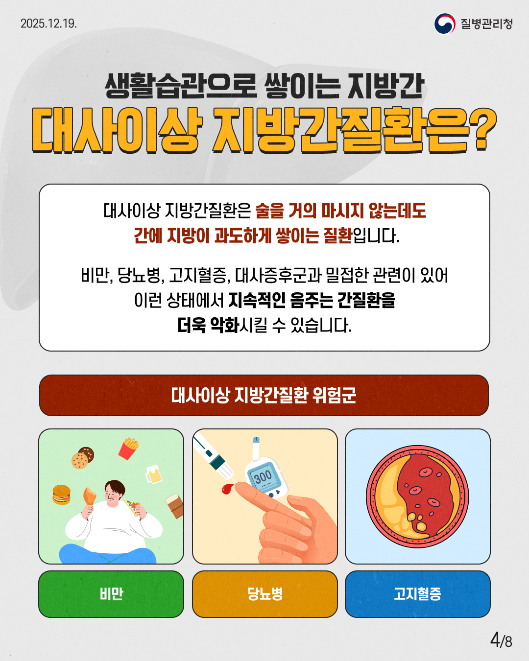 4P 생활습관으로 쌓이는 지방간 대사이상 지방간질환은?  대사이상 지방간질환은 술을 거의 마시지 않는데도 간에 지방이 과도하게 쌓이는 질환입니다.  비만, 당뇨병, 고지혈증, 대사증후군과 밀접한 관련이 있어 이런 상태에서 지속적인 음주는 간질환을 더욱 악화시킬 수 있습니다.  대사이사 지방간질환 위험군  비만 당뇨병  고지혈증
