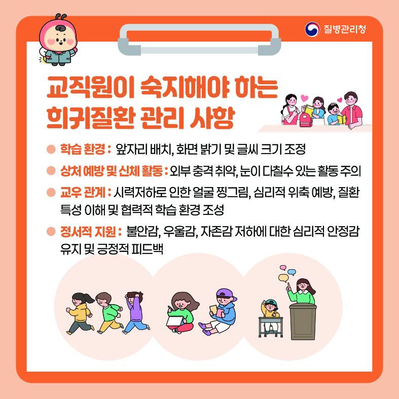 교직원이 숙지해야 하는 희귀질환 관리 사항 - 학습 환경 : 앞자리 배치, 화면 밝기 및 글씨 크기 조정 - 상처 예방 및 신체 활동 :외부 충격 취약, 눈이 다칠수 있는 활동 주의 - 교우 관계 : 시력저하로 인한 얼굴 찡그림, 심리적 위축 예방, 질환 특성 이해 및 협력적 학습 환경 조성 - 정서적 지원 : 불안감, 우울감, 자존감 저하에 대한 심리적 안정감 유지 및 긍정적 피드백