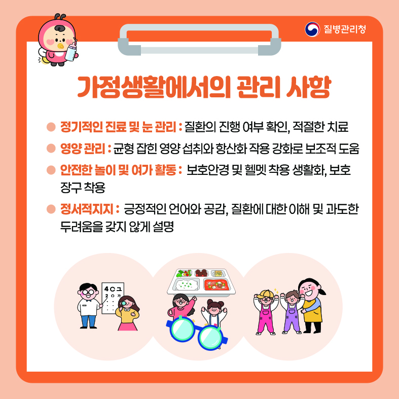 가정생활에서의 관리 사항 - 정기적인 진료 및 눈 관리 : 질환의 진행 여부 확인, 적절한 치료 - 영양 관리 : 균형 잡힌 영양 섭취와 항산화 작용 강화로 보조적 도움 - 안전한 놀이 및 여가 활동 : 보호안경 및 헬멧 착용 생활화, 보호 장구 착용 - 정서적지지 : 긍정적인 언어와 공감, 질환에 대한 이해 및 과도한 두려움을 갖지 않게 설명