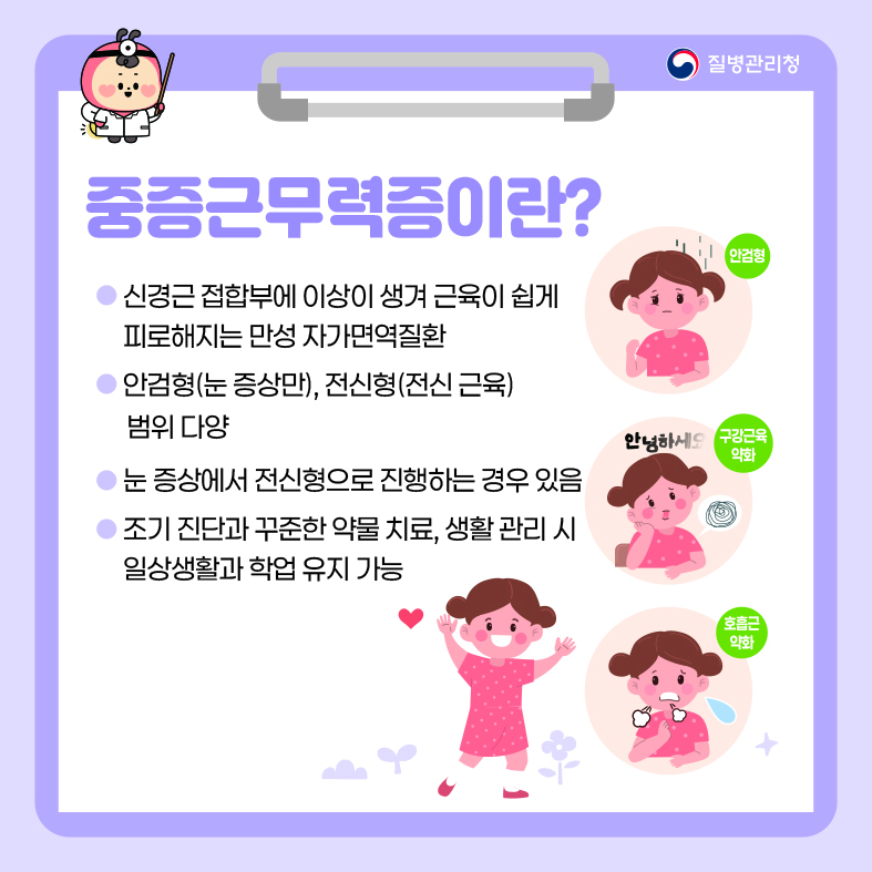중증근무력증이란? - 신경근 접합부에 이상이 생겨 근육이 쉽게 피로해지는 만성 자가면역질환  - 안검형(눈 증상만), 전신형(전신 근육) 범위 다양 - 눈 증상에서 전신형으로 진행하는 경우 있음 - 조기진단과 꾸준한 약물 치료, 생활 관리 시 일상생활과 학업 유지 가능