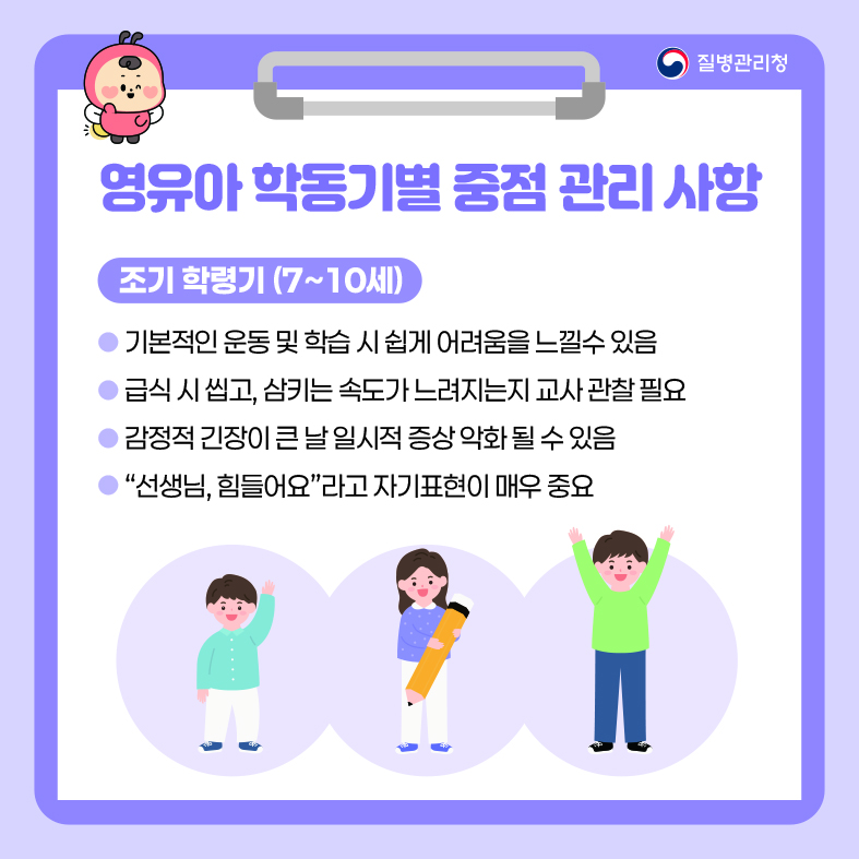 영유아 학동기별 중점 관리 사항 <조기 학령기(7~10세)> - 기본적인 운동 및 학습 시 쉽게 어려움을 느낄수 있음 - 급식 시 씹고, 삼키는 속도가 느려지는지 교사 관찰 필요 - 감정적 긴장이 큰 날 일시적 증상 악화 될 수 있음 - &ldquo;선생님, 힘들어요&rdquo;라고 자기표현이 매우 중요