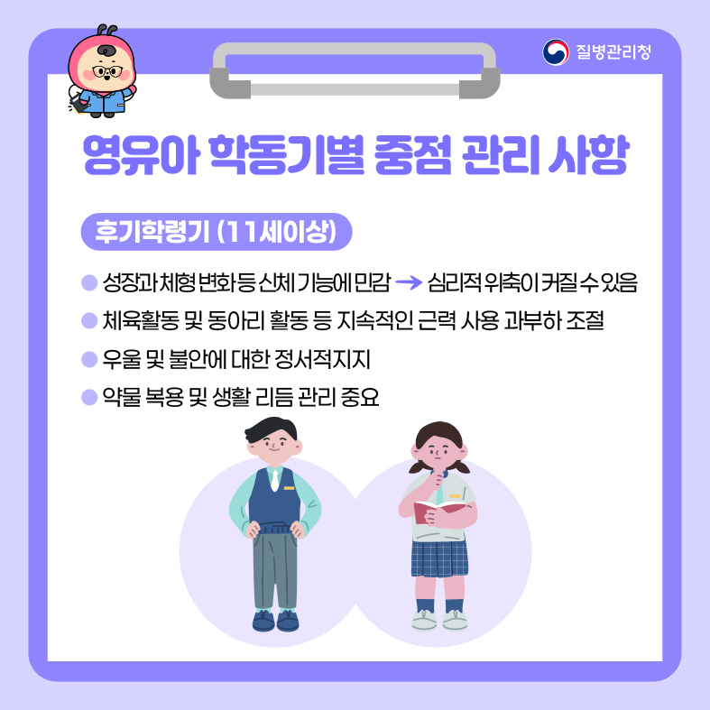 영유아 학동기별 중점 관리 사항 <후기 학령기(11세 이상)> - 성장과 체형 변화 등 신체 기능에 민감 심리적 위축이 커질 수 있음 - 체육활동 및 동아리 활동 등 지속적인 근력 사용 과부하 조절 - 우울 및 불안에 대한 정서적 지지 - 약물 복용 및 생활 리듬 관리 중요