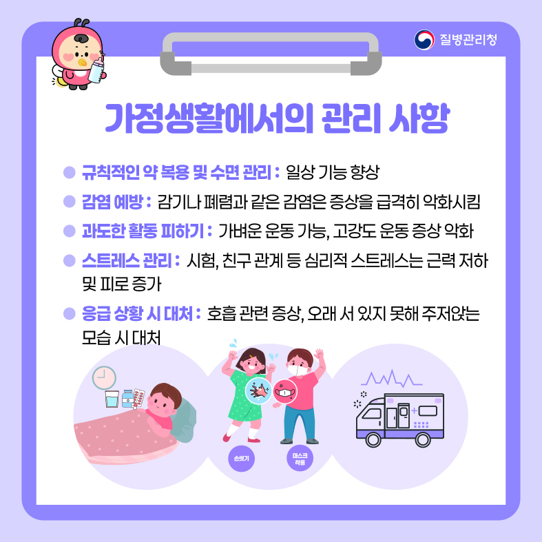 가정생활에서의 관리 사항 - 규칙적인 약 복용 및 수면 관리 : 일상 기능 향상 - 감염 예방 : 감기나 폐렴과 같은 감염은 증상을 급격히 악화시킴 - 과도한 활동 피하기 : 가벼운 운동 가능, 고강도 운동 증상 악화 - 스트레스 관리 : 시험, 친구 관계 등 심리적 스트레스는 근력저하 및 피로 증가 - 응급 상황 시 대처 : 호흡 관련 증상, 오래 서 있지 못해 주저앉는 모습 시 대처
