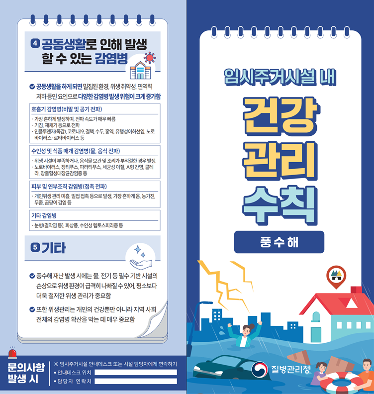 ○ (리플릿) 풍수해 발생 시 임시주거시설 내 건강 관리 수칙 ④ 공동생활로 인해 발생 할 수 있는 감염병  - 공동생활을 하게 되면 밀집된 환경, 위생 취약성, 면역력 저하 등인 요인으로 다양한 감염병 발생 위험이 크게 증가함    1) 호흡기 감염병(비말 및 공기 전파)     &middot; 가장 흔하게 발생하며, 전파 속도가 매우 빠름      &middot; 기침, 재채기 등으로 전파     &middot; 인플루엔자(독감), 코로나19, 결핵, 수두, 홍역, 유행성이하선염, 노로바이러스&middot;로타바이러스 등   2) 수인성 및 식품 매개 감염병(물, 음식 전파)     &middot; 위생 시설이 부족하거나, 음식물 보관 및 조리가 부적절한 경우 발생     &middot; 노로바이러스, 장티푸스, 파라티푸스, 세균성 이질, A형 간염, 콜레라, 장출혈성대장균감염증 등    3) 피부 및 연부조직 감염병(접촉 전파)      &middot; 개인위생 관리 미흡, 밀접 접촉 등으로 발생, 가장 흔하게 옴, 농가진, 무좀, 곰팡이 감염 등    4) 기타 감염병     &middot; 눈병(결막염 등), 파상풍, 수인성 렙토스피라증 등 ⑤ 기타   - 풍수해 재난 발생 시에는 물, 전기 등 필수 기반 시설의 손상으로 위생환경이 급격히 나빠질 수 있어, 평소보다 더욱 철저한 위생 관리가 중요함  - 또한 위생관리는 개인의 건강뿐만 아니라 지역 사회 전체의 감염병 확산을 막는 데 매우 중요함