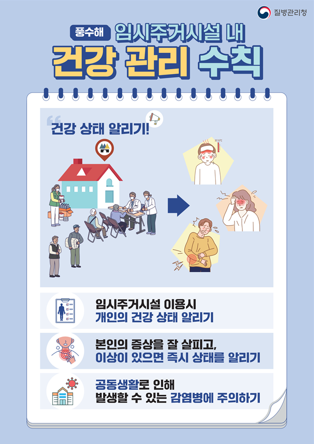 ○ (포스터) 풍수해 발생 시 임시주거시설 내 건강 관리 수칙  - 건강 상태 알리기   &middot; 임시주거시설 이용시 개인의 건강 상태 알리기   &middot; 본인의 증상을 잘 살피고, 이상이 있으면 즉시 상태를 알리기   &middot; 공동생활로 인해 발생할 수 있는 감염병에 주의하기 