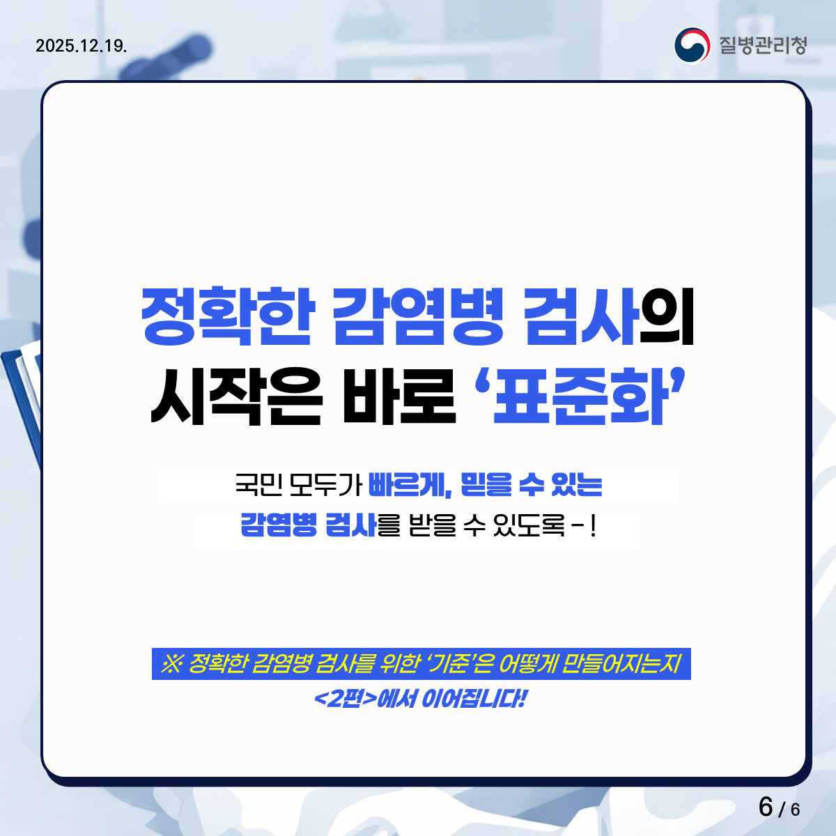 정확한 감염병 검사! 그 배경에는 ‘기준’이 있습니다 정확한 감염병 검사의 시작은 바로 표준화! 국민 모두가 빠르게, 믿을 수 있는 감염병 검사를 받을 수 있도록! 정확한 감염병 검사를 위한 기준은 어떻게 만들어지는지 <2편>에서 이어집니다!