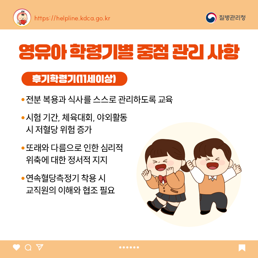 유아 학동기별 중점 관리 사항 <후기 학령기(11세 이상)> - 전분 복용과 식사를 스스로 관리하도록 교육 - 시험 기간, 체육대회, 야외활동 시 저혈당 위험 증가 - 또래와 다름으로 인한 심리적 위축에 대한 정서적 지지 - 연속혈당측정기 착용 시 교직원의 이해와 협조 필요