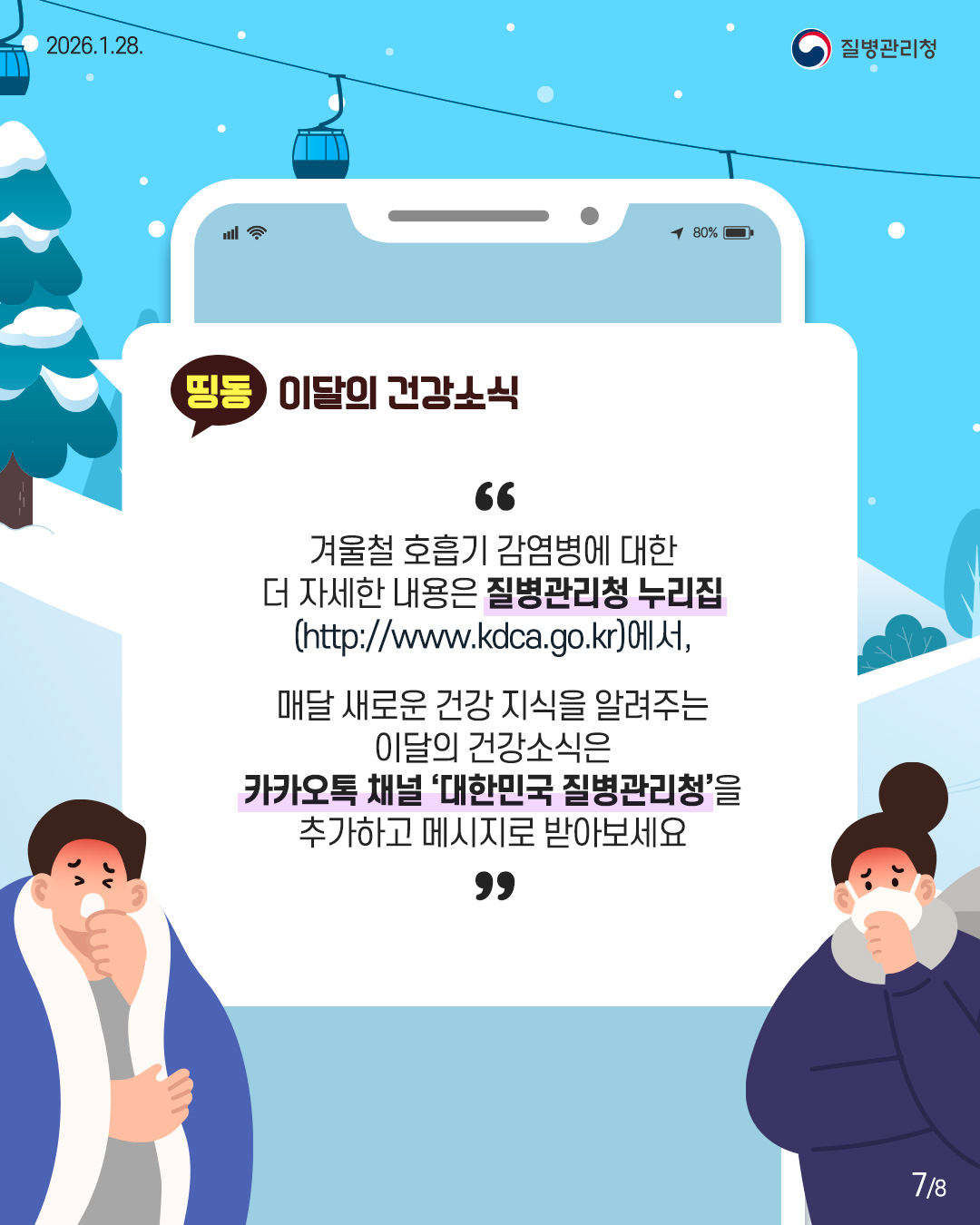 7P 겨울철 호흡기 감여병에 대한 더 자세한 내용은 질병관리청 누리집 (http://www.kdca.go.kr),  매달 새로운 건강 지식을 알려주는 이달의 건강소식은 카카오톡 채널 '대한민국 질병관리청'을 추가하고 메시지로 받아보세요
