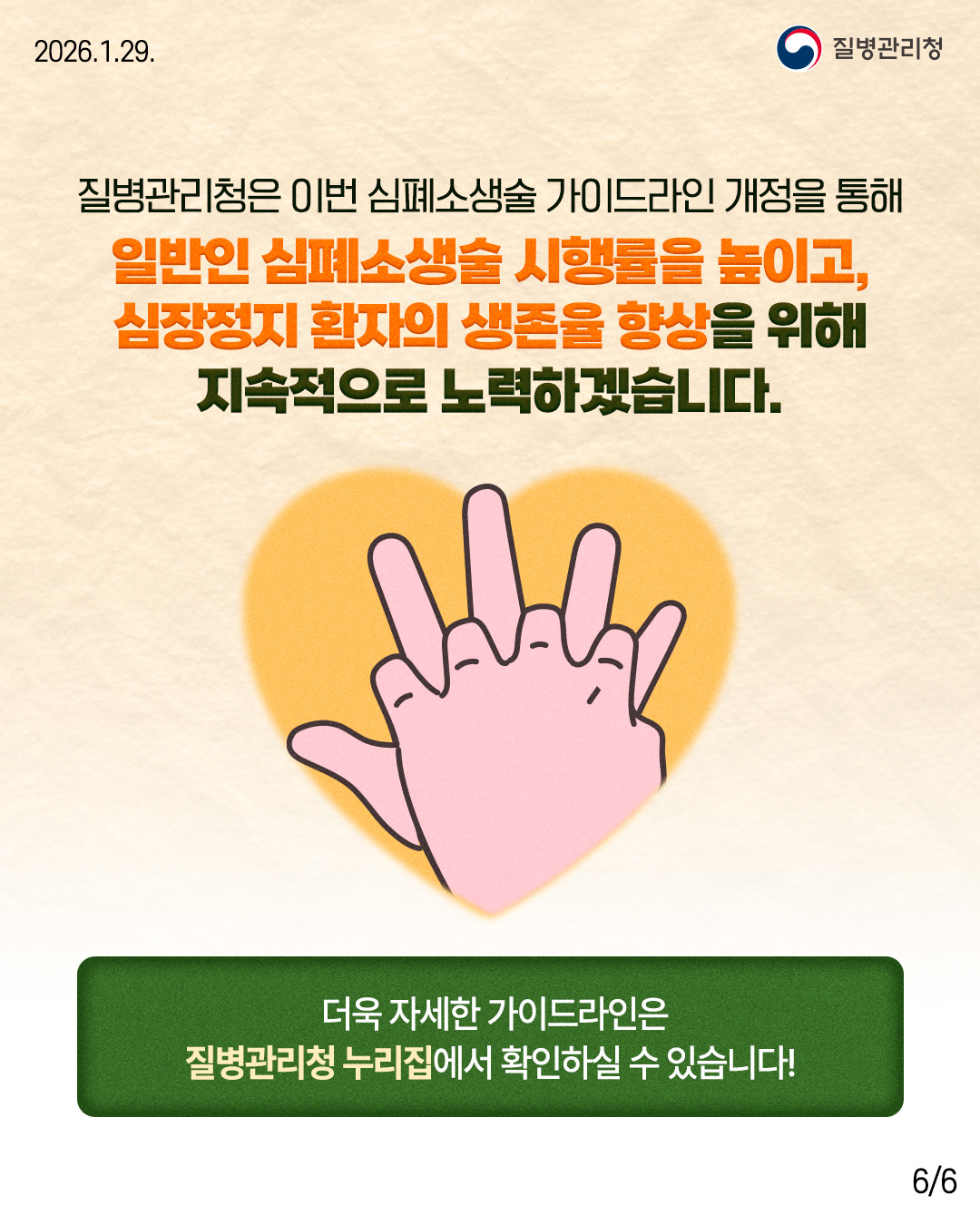 질병관리청은 이번 심폐소생술 가이드라인 개정을 통해 일반인 심폐소생술 시행률을 높이고,  심장정지 환자의 생존율 향상을 위해 지속적으로 노력하겠습니다.  더욱 자세한 가이드라인은 질병관리청 누리집에서 확인하실 수 있습니다. 