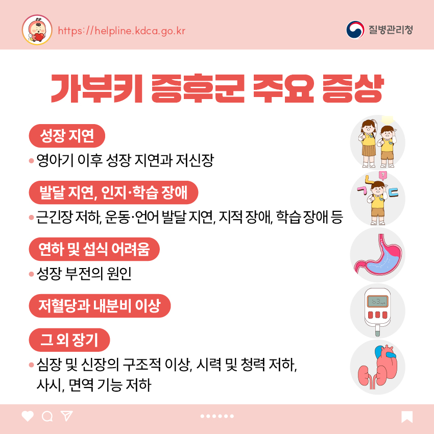 가부키 증후군 주요 증상 - 성장 지연 : 영아기 이후 성장 지연과 저성장 - 발달 지연, 인지&middot;학습 장애 : 근긴장 저하, 운동&middot;언어 발달 지연, 지적 장애, 학습 장애 등 - 연하 및 섭식 어려움 :  성장 부전의 원인 - 저혈당과 내분비 이상 - 그 외 장기 : 심장 및 신장의 구조적 이상, 시력 및 청력 저하, 사시, 면역 기능 저하