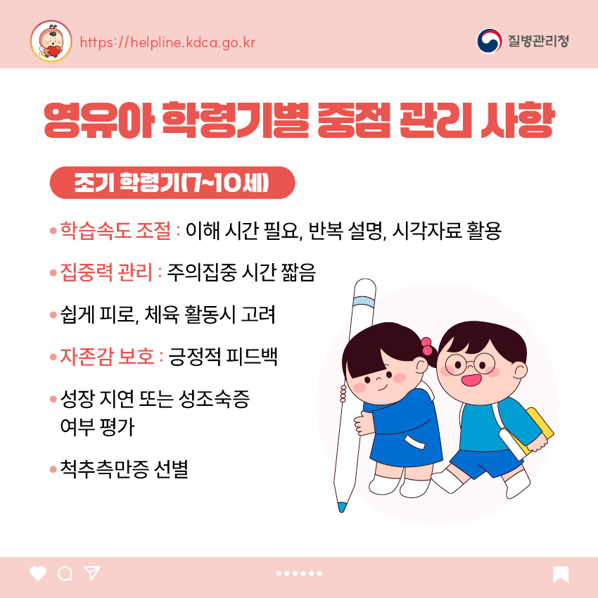 영유아 학동기별 중점 관리 사항 <조기 학령기(7~10세)> - 학습속도 조절 : 이해 시간 필요, 반복 설명, 시각자료 활용 - 집중력 관리 : 주의집중 시간 짧음 - 쉽게 피로, 체육 활동시 고려 - 자존감 보호 : 긍정적 피드백 - 성장 지연 또는 성조숙증 여부 평가 - 척추측만증 선별