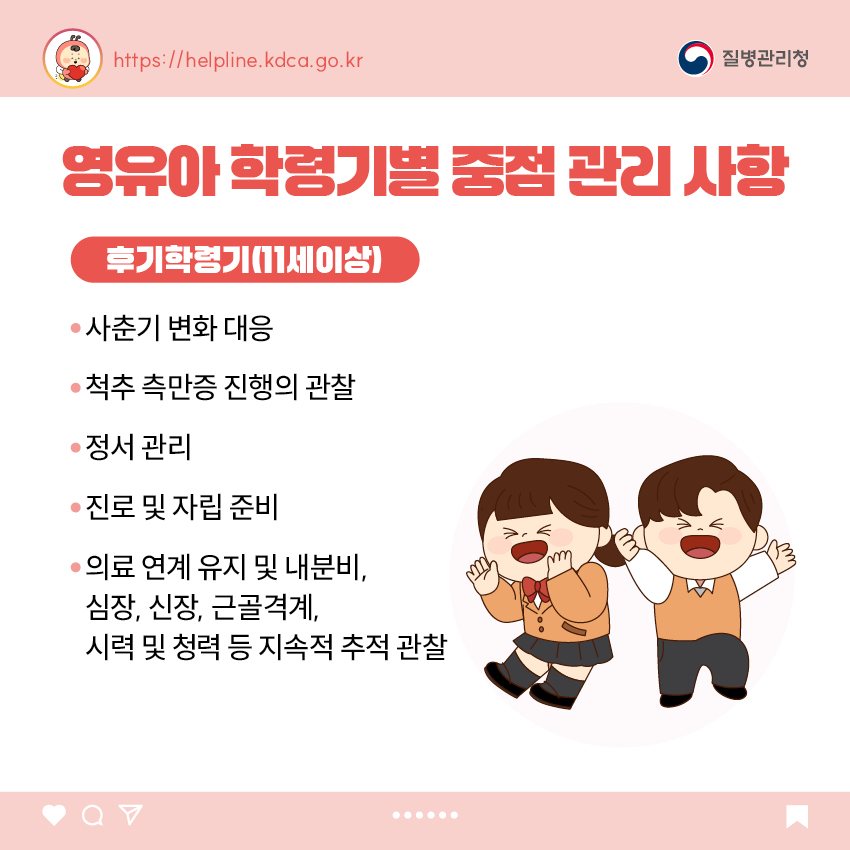 영유아 학동기별 중점 관리 사항 <후기 학령기(11세 이상)> - 사춘기 변화 대응 - 척추 측만증 진행의 관찰 - 정서 관리 - 진로 및 자립 준비 - 의료 연계 유지 및 내분비, 심장, 신장, 근골격계, 시력 및 청력 등 지속적 추적 관찰