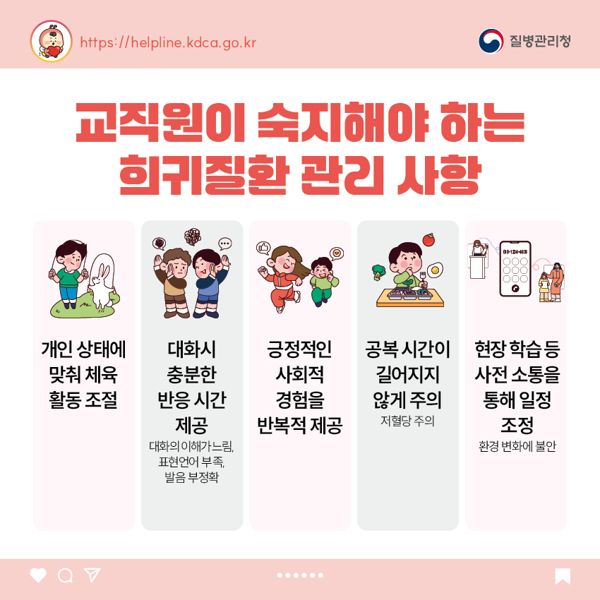 교직원이 숙지해야 하는 희귀질환 관리 사항 - 개인 상태에 맞춰 체육 활동 조절 - 대화시 충분한 반응 시간 제공 : 대화의 이해가 느림, 표현언어 부족, 발음 부정확 - 긍정적인 사회적 경험을 반복적 제공 - 공복 시간이 길어지지 않게 주의 : 저혈당 주의 - 현장 학습 등 사전 소통을 통해 일정 조정 : 환경 변화에 불안