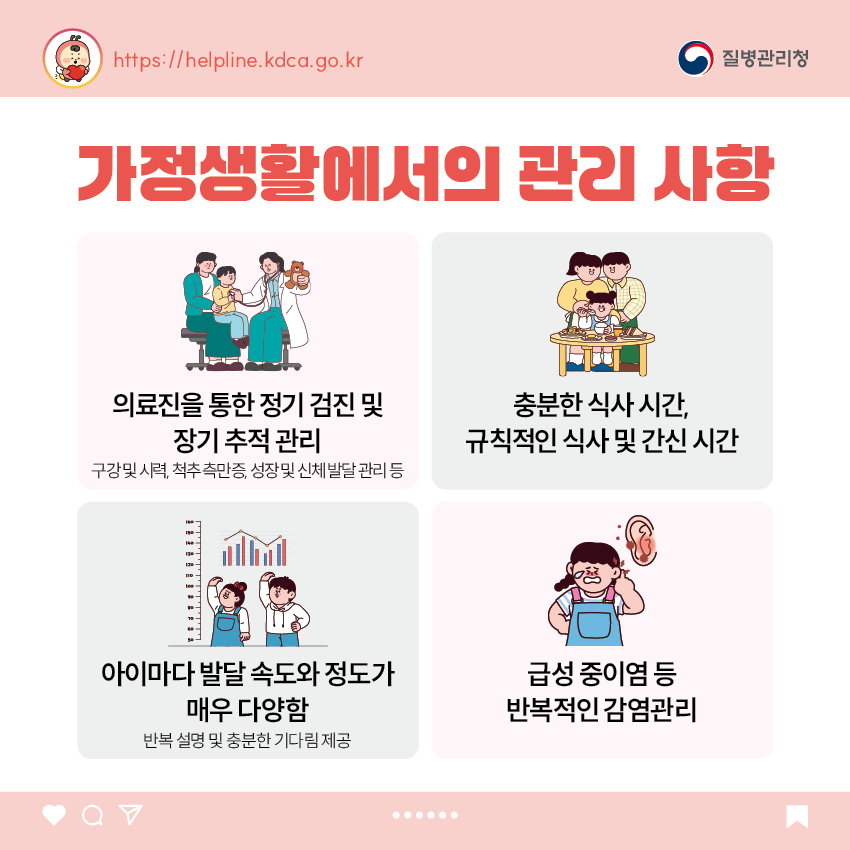 가정생활에서의 관리 사항 - 의료진을 통한 정기 검진 및 장기 추적 관리 : 구강 및 시력, 척추 측만증, 성장 및 신체 발달 관리 등 - 충분한 식사 시간, 규칙적인 식사 및 간신 시간 - 아이마다 발달 속도와 정도가 매우 다양함 : 반복 설명 및 충분한 기다림 제공 - 급성 중이염 등 반복적인 감염관리