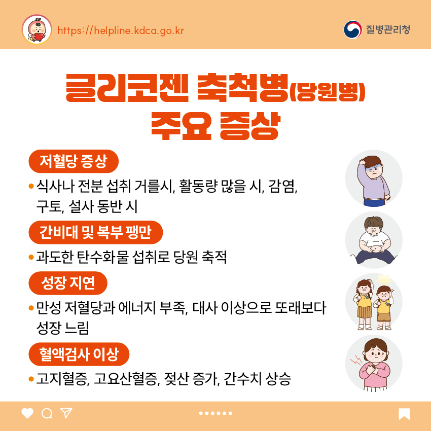 글리코젠 축척병(당원병) 주요 증상 - 저혈당 증상 : 식사나 전분 섭취 거를시, 활동량 많을 시, 감염, 구토, 설사 동반 시 - 간비대 및 복부 팽만 : 과도한 탄수화물 섭취로 당원 축적 - 성장 지연 : 만성 저혈당과 에너지 부족, 대사 이상으로 또래보다 성장 느림 - 혈액검사 이상 : 고지혈증, 고요산혈증, 젖산 증가, 간수치 상승