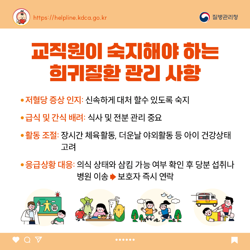 교직원이 숙지해야 하는 희귀질환 관리 사항 - 저혈당 증상 인지: 신속하게 대처 할수 있도록 숙지 - 급식 및 간식 배려: 식사 및 전분 관리 중요 - 활동 조절: 장시간 체육활동, 더운날 야외활동 등 아이 건강상태 고려 - 응급상황 대응: 의식 상태와 삼킴 가능 여부 확인 후 당분 섭취나 병원 이송 보호자 즉시 연락