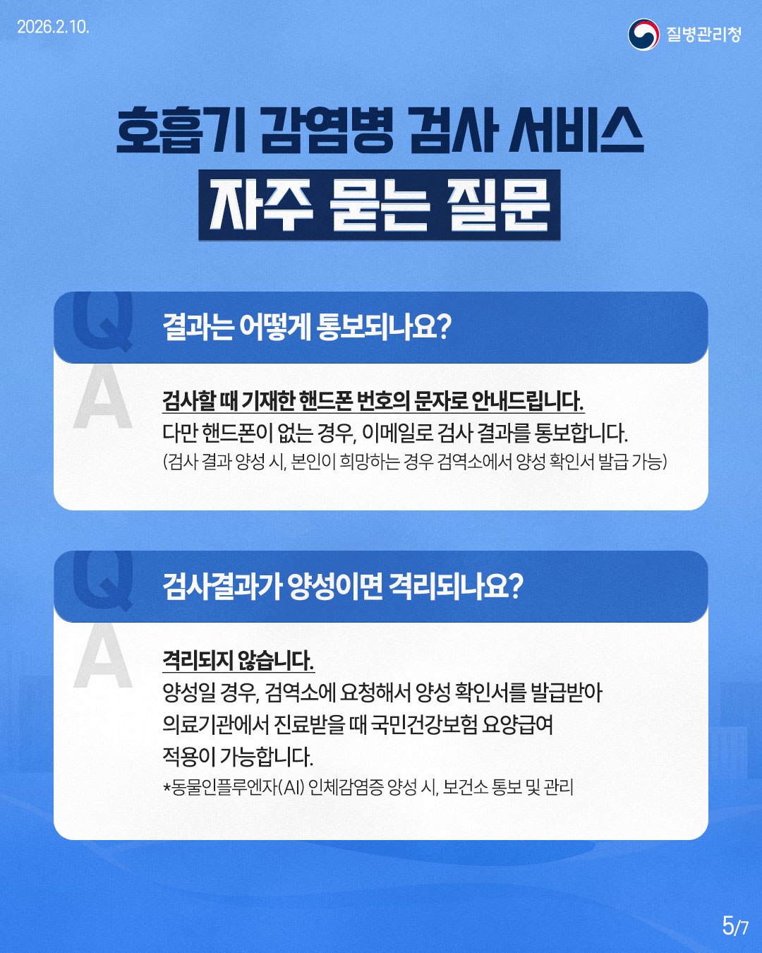 2026.2.10. 질병관리청 호흡기 감염병 검사 서비스 자주 묻는 질문 Q 결과는 어떻게 통보되나요? A 검사할때 기재한 핸드폰 번호의 문자로 안내드립니다. 다만 핸드폰이 없는 경우, 이메일로 검사 결과를 통보합니다. (검사 결과 양성 시, 본인이 희망하는 경우 검역소에서 양성 확인서 발급 가능) Q 검사결과가 양성이면 격리되나요? A 격리되지 않습니다. 양성일 경우, 검역소에 요청해서 양성 확인서를 발급받아 의료기관에서 진료받을 때 국민건강보험 요양급여 적용이 가능합니다. *동물인플루엔자(AI) 인체감염증 양성 시, 보건소 통보 및 관리 5/7
