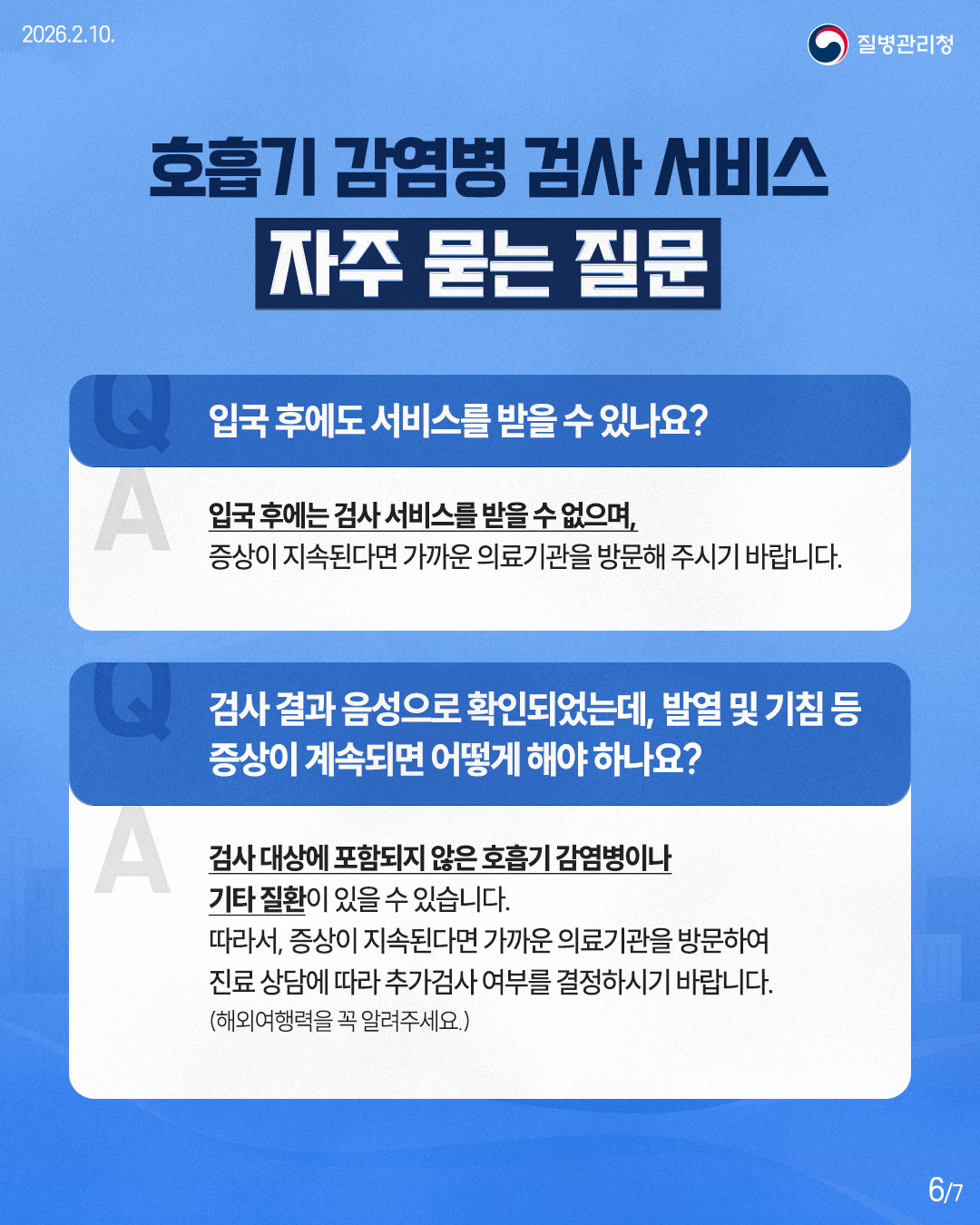 2026.2.10. 질병관리청 호흡기 감염병 검사 서비스 자주 묻는 질문 Q 입국 후에도 서비스를 받을 수 있나요? A 입국 후에는 검사서비스를 받을 수 없으며, 증상이 지속된다면 가까운 의료기관을 방문해 주시기 바랍니다. 검사 결과 음성으로 확인되었는데, 발열 및 기침 등 Q 증상이 계속되면 어떻게 해야 하나요? A 검사 대상에 포함되지 않은 호흡기 감염병이나 기타 질환이 있을 수 있습니다. 따라서, 증상이 지속된다면 가까운 의료기관을 방문하여 진료상담에 따라 추가검사 여부를 결정하시기 바랍니다. (해외여행력을 꼭 알려주세요.) 6/7