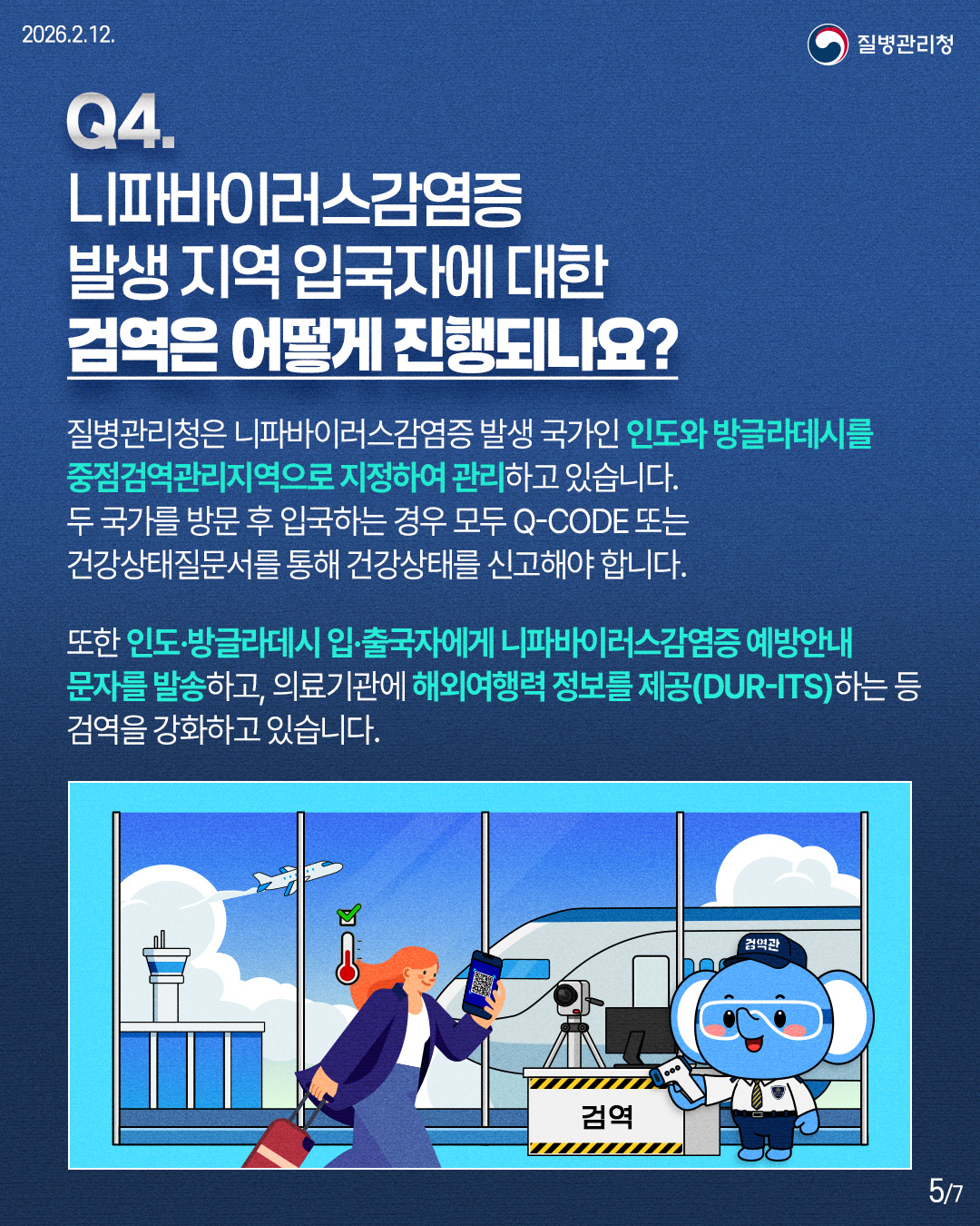 Q4. 니파바이러스감염증 발생 지역 입국자에 대한 검역은 어떻게 진행되나요? 질병관리청은 니파바이러스감염증 발생 국가인 인도와 방글라데시를 중점검역관리지역으로 지정하여 관리하고 있습니다. 두 국가를 방문 후 입국하는 경우 모두 Q-CODE 또는 건강상태질문서를 통해 건강상태를 신고해야 합니다. 또한 인도·방글라데시 입·출국자에게 니파바이러스감염증 예방안내 문자를 발송하고, 의료기관에 해외여행력 정보를 제공(DUR-ITS)하는 등 검역을 강화하고 있습니다.