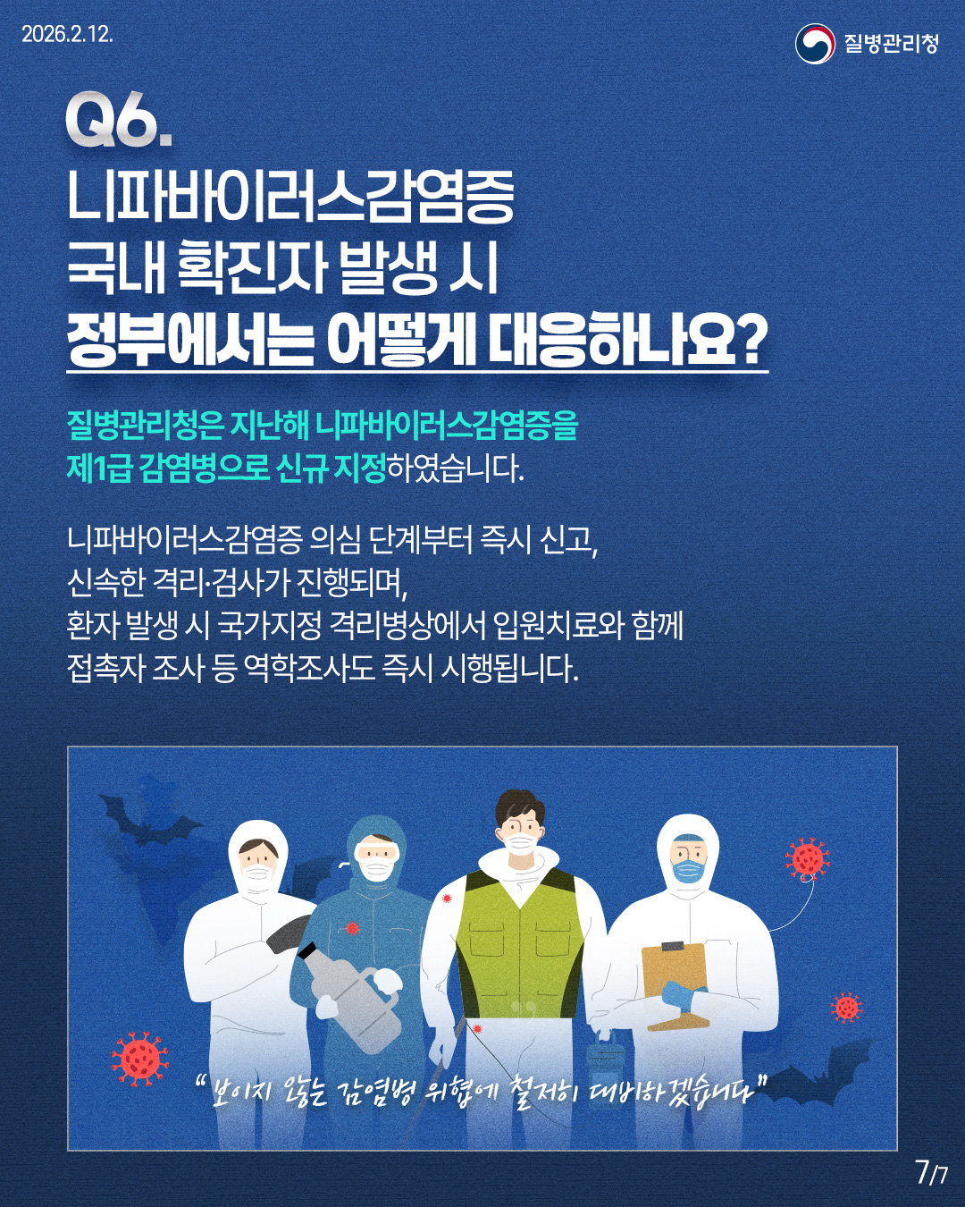 Q6. 니파바이러스감염증 국내 확진자 발생시 정부에서는 어떻게 대응하나요? 질병관리청은 지난해 니파바이러스감염증을 제1급 감염병으로 신규 지정하였습니다. 니파바이러스감염증 의심 단계부터 즉시 신고, 신속한 격리·검사가 진행되며, 환자 발생 시 국가지정 격리병상에서 입원치료와 함께 접촉자 조사 등 역학조사도 즉시 시행됩니다. '보이지 않는 감염병 위협에 철저히 대비하겠습니다"