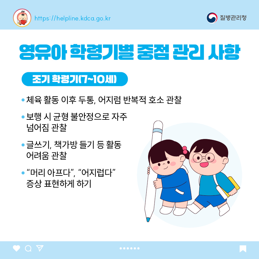 영유아 학동기별 중점 관리 사항 <조기 학령기(7~10세)> - 체육 활동 이후 두통, 어지럼 반복적 호소 관찰 - 보행 시 균형 불안정으로 자주 넘어짐 관찰 - 글쓰기, 책가방 들기 등 활동 어려움 관찰 - “머리 아프다”, “어지럽다” 증상 표현하게 하기