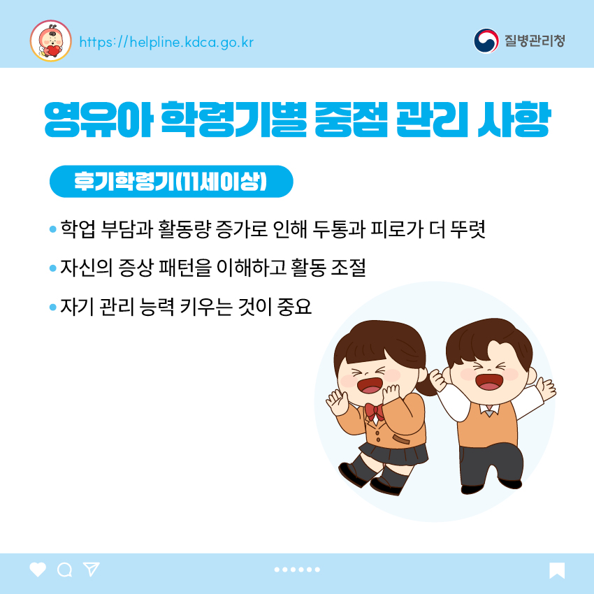 영유아 학동기별 중점 관리 사항 <후기 학령기(11세 이상)> - 학업 부담과 활동량 증가로 인해 두통과 피로가 더 뚜렷 - 자신의 증상 패턴을 이해하고 활동 조절 - 자기 관리 능력 키우는 것이 중요