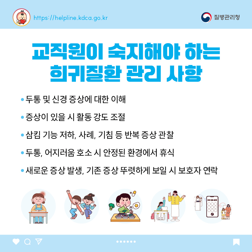 교직원이 숙지해야 하는 희귀질환 관리 사항 - 두통 및 신경 증상에 대한 이해 - 증상이 있을 시 활동 강도 조절 - 삼킴 기능 저하, 사례, 기침 등 반복 증상 관찰 - 두통, 어지러움 호소 시 안정된 환경에서 휴식 - 새로운 증상 발생, 기존 증상 뚜렷하게 보일 시 보호자 연락