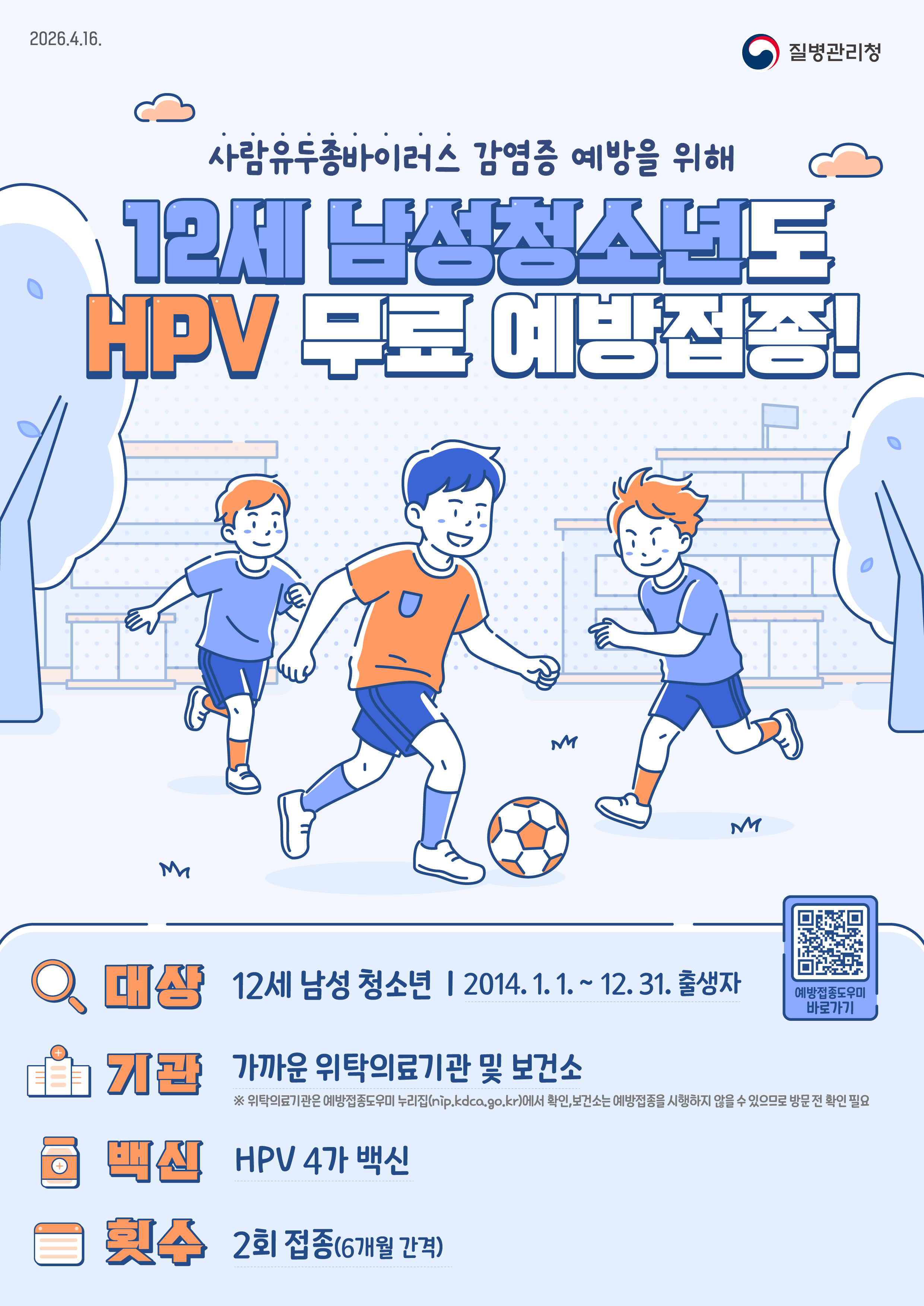 2026.4.16. 질병관리청 사람유두종바이러스 감염증 예방을 위해 12세 남성청소년도 HPV 무료 예방접종!  - 대상: 12세 남성 청소년 (2014. 1. 1. ~ 12. 31. 출생자) - 기관: 가까운 위탁의료기관 및 보건소 ※ 위탁의료기관은 예방접종도우미 누리집(nip.kdca.go.kr)에서 확인,  보건소는 예방접종을 시행하지 않을 수 있으므로 방문 전 확인 필요 - 백신: HPV 4가 백신 - 횟수: 2회 접종(6개월 간격)