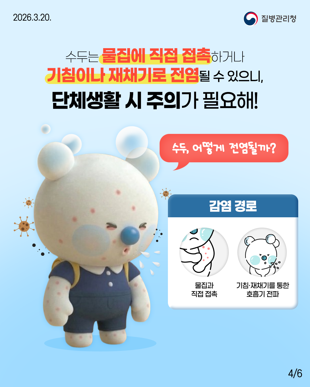 수두는 물집에 직접 접촉하거나 기침이나 재채기로 전염될 수 있으니, 단체생활 시 주의가 필요해!  “수두, 어떻게 전염될까?”  감염 경로   물집과 직접 접촉  기침·재채기를 통한 호흡기 전파