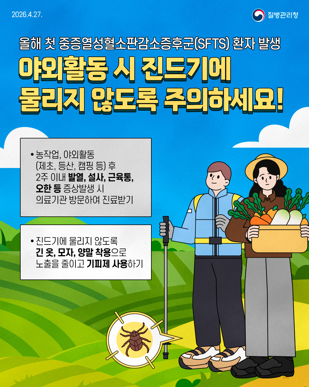  올해 첫 중증열성혈소판감소증후군(SFTS) 환자 발생 야외활동 시 진드기에 물리지 않도록 주의하세요!   1.농작업, 야외활동(제초, 등산, 캠핑 등) 후 2주 이내 발열, 설사, 근육통,오한 등 증상발생 시 의료기관 방문하여 진료받기 2.진드기에 물리지 않도록 긴 옷, 모자, 양말 착용으로 노출을 줄이고 기피제 사용하기 