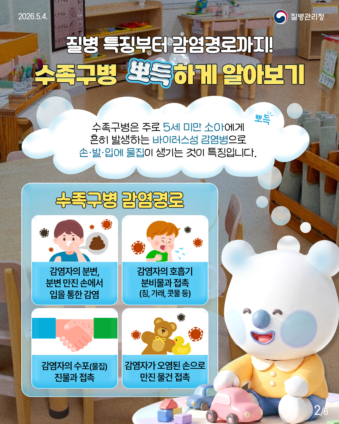 질병 특징부터 감염경로까지! 수족구병 뽀득하게 알아보기  수족구병은 주로 5세 미만 소아에게 흔히 발생하는 바이러스성 감염병으로 손&middot;발&middot;입에 물집이 생기는 것이 특징입니다.  수족구병 감염경로  감염자의 분변, 분변 만진 손에서 입을 통한 감염  감염자의 호흡기 분비물과 접촉 (침, 가래, 콧물 등)  감염자의 수포(물집) 진물과 접촉  감염자가 오염된 손으로 만진 물건 접촉