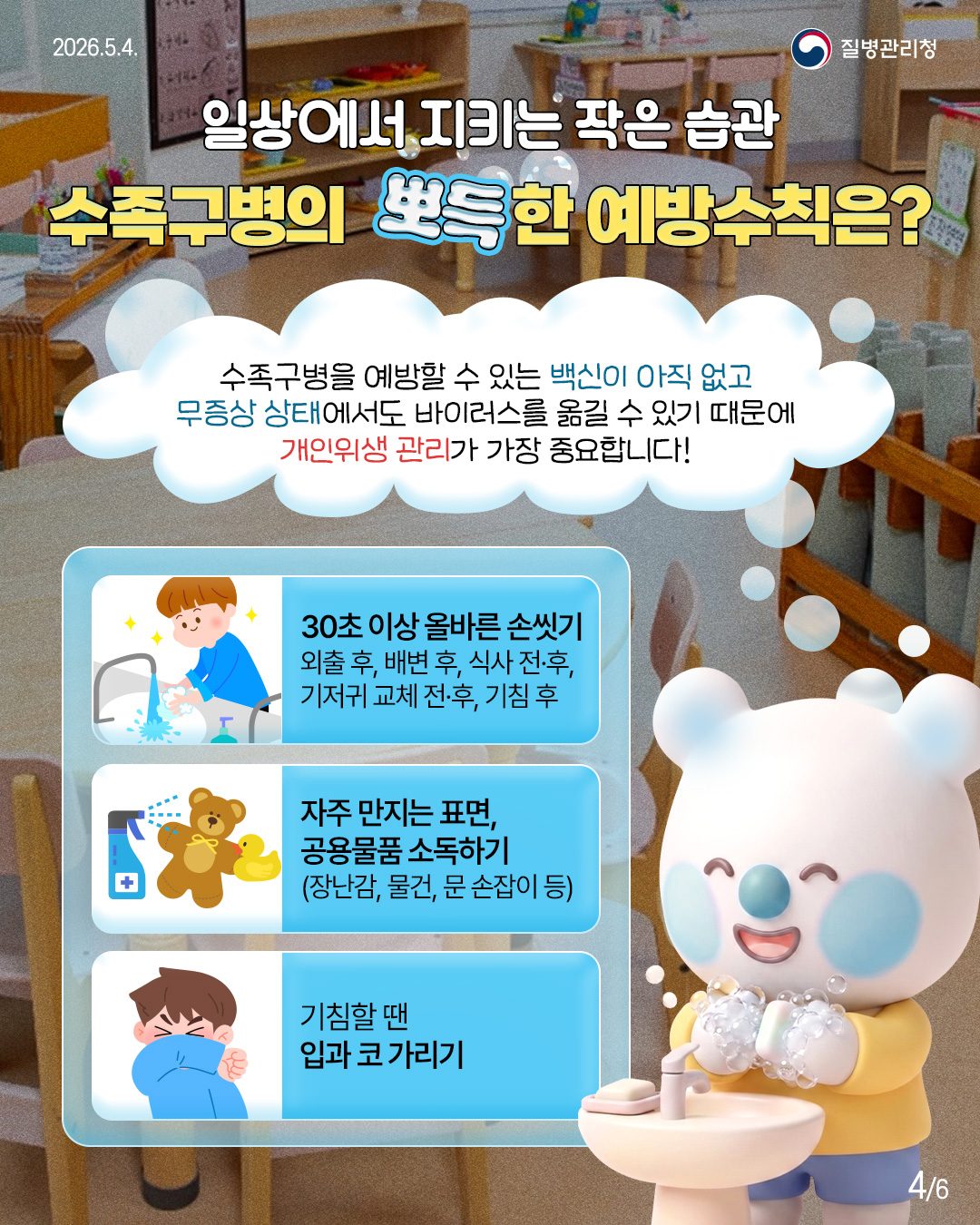 일상에서 지키는 작은 습관 수족구병의 뽀득한 예방수칙은?  수족구병을 예방할 수 있는 백신이 아직 없고 무증상 상태에서도 바이러스를 옮길 수 있기 때문에 개인위생 관리가 가장 중요합니다!  30초 이상 올바른 손씻기 외출 후, 배변 후, 식사 전후, 기저귀 교체 전&middot;후, 기침 후  자주 만지는 표면, 공용물품 소독하기 (장난감, 물건, 문손잡이 등)  기침할 땐 입과 코가리기
