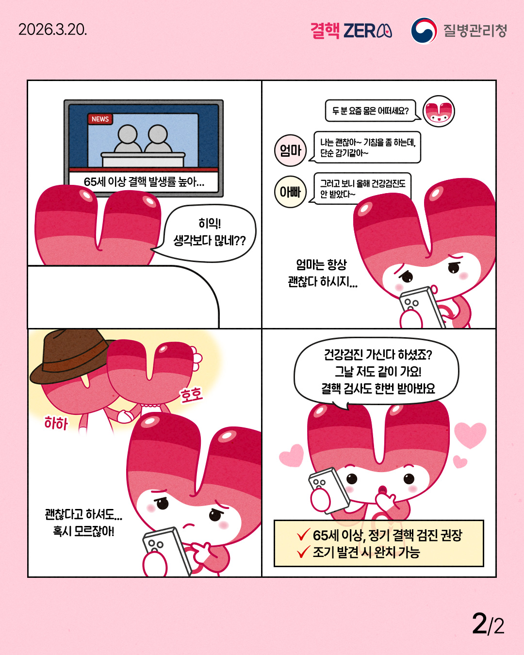 65세 이상 결핵 발생률 높아... - 히익! 생각보다 많네?? - 두 분 요즘 몸은 어떠세요? - 나는 괜찮아~ 기침을 좀 하는데, 단순 감기같아~ - 그러고 보니 올해 건강검진도 안 받았다~ - 엄마는 항상 괜찮다 하시지... - 괜찮다고 하셔도... 혹시 모르잖아! - 건강검진 가신다 하셨죠? 그날 저도 같이 가요! 결핵 검사도 한번 받아봐요 ✓65세 이상, 정기 결핵 검진 권장 ✓조기 발견 시 완치 가능
