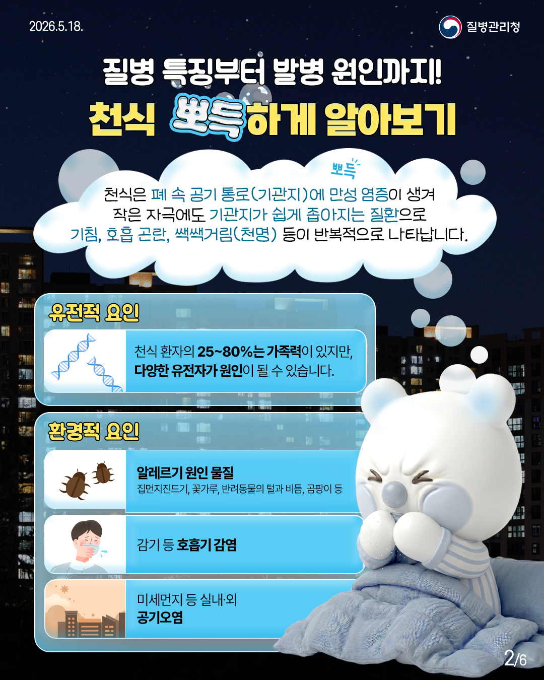질병 특징부터 발병 원인까지! 천식 뽀득하게 알아보기  천식은 폐속 공기 통로(기관지)에 만성 염증이 생겨 작은 자극에도 기관지가 쉽게 좁아지는 질환으로 기침, 호흡 곤란, 쌕쌕거림(천명) 등이 반복적으로 나타납니다.  유전적 요인 천식 환자의 25~80%는 가족력이 있지만, 다양한 유전자가 원인이 될 수 있습니다.  환경적 요인 - 알레르기 원인 물질 집먼지진드기, 꽃가루, 반려동물의 털과 비듬, 곰팡이 등  - 감기 등 호흡기 감염  - 미세먼지 등 실내·외 공기오염
