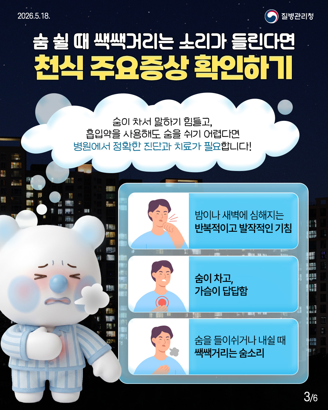 숨 쉴 때 쌕쌕거리는 소리가 들린다면 천식 주요증상 확인하기  숨이 차서 말하기 힘들고, 흡입약을 사용해도 숨을 쉬기 어렵다면 병원에서 정확한 진단과 치료가 필요합니다!  밤이나 새벽에 심해지는 반복적이고 발작적인 기침  숨이 차고, 가슴이 답답함  숨을 들이쉬거나 내쉴 때 쌕쌕거리는 숨소리