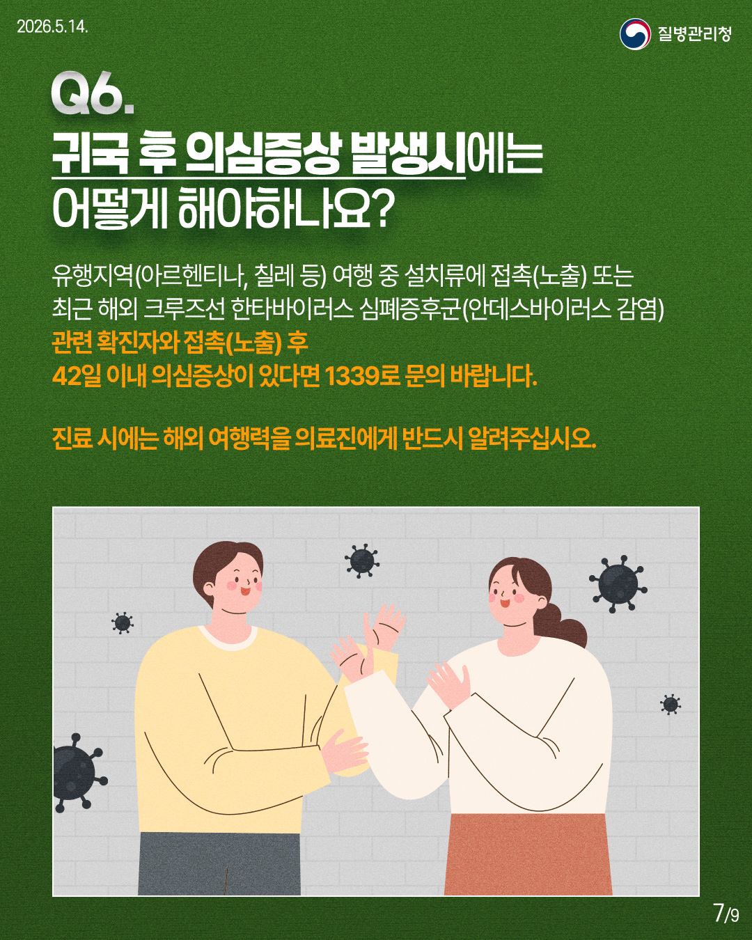 Q6. 귀국 후 의심증상 발생시에는 어떻게 해야하나요?  유행지역(아르헨티나, 칠레 등) 여행 중 설치류에 접촉(노출) 또는 최근 해외 크루즈선 한타바이러스 심폐증후군(안데스바이러스 감염) 관련 확진자와 접촉(노출) 후 42일 이내 의심증상이 있다면 1339로 문의 바랍니다.  진료 시에는 해외 여행력을 의료진에게 반드시 알려주십시오.