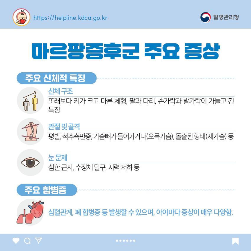마르팡증후군 주요 증상 <주요 신체적 특징> - 신체 구조 : 또래보다 키가 크고 마른 체형, 팔과 다리, 손가락과 발가락이 가늘고 긴 특징 - 관절 및 골격 : 평발, 척추측만증, 가슴뼈가 들어가거나(오목가슴), 돌출된 형태(새가슴) 등 - 눈 문제 : 심한 근시, 수정체 탈구, 시력 저하 등 <주요 합병증> - 심혈관계, 폐 합병증 등 발생할 수 있으며, 아이마다 증상이 매우 다양함