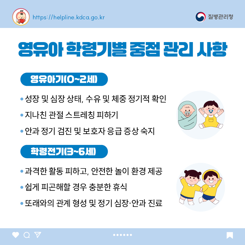영유아 학동기별 중점 관리 사항 <영유아기(0~2세)> - 성장 및 심장 상태, 수유 및 체중 정기적 확인 - 지나친 관절 스트레칭 피하기 - 안과 정기 검진 및 보호자 응급 증상 숙지 <학령전기(3~6세)> - 과격한 활동 피하고, 안전한 놀이 환경 제공 - 쉽게 피곤해 할 경우 충분한 휴식 - 또래와의 관계 형성 및 정기 심장·안과 진료