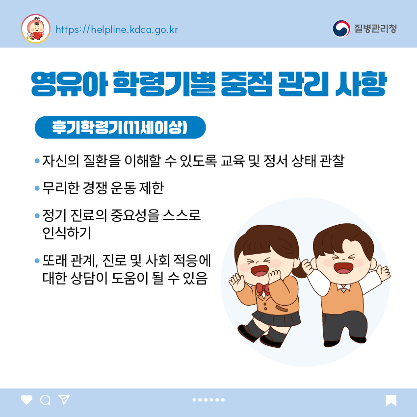 영유아 학동기별 중점 관리 사항 <후기 학령기(11세 이상)> - 자신의 질환을 이해할 수 있도록 교육 및 정서 상태 관찰 - 무리한 경쟁 운동 제한 - 정기 진료의 중요성을 스스로 인식하기 - 또래 관계, 진로 및 사회 적응에 대한 상담이 도움이 될 수 있음