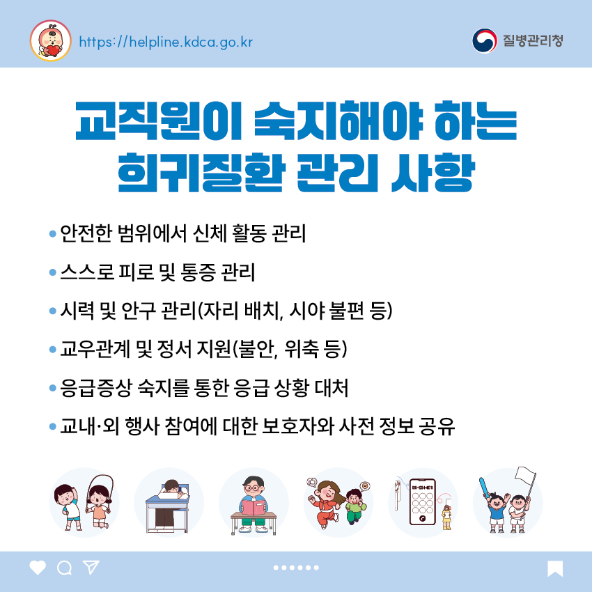 교직원이 숙지해야 하는 희귀질환 관리 사항 - 안전한 범위에서 신체 활동 관리 - 스스로 피로 및 통증 관리 - 시력 및 안구 관리(자리 배치, 시야 불편 등) - 교우관계 및 정서 지원(불안, 위축 등) - 응급증상 숙지를 통한 응급 상황 대처 - 교내·외 행사 참여에 대한 보호자와 사전 정보 공유