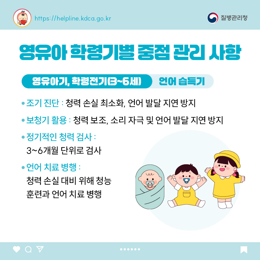 영유아 학동기별 중점 관리 사항 <영유아기, 학령전기(0~6세)> 언어습득기 - 조기 진단 : 청력 손실 최소화, 언어 발달 지연 방지 - 보청기 활용 : 청력 보조, 소리 자극 및 언어 발달 지연 방지 - 정기적인 청력 검사 : 3~6개월 단위로 검사 - 언어 치료 병행 : 청력 손실 대비 위해 청능 훈련과 언어 치료 병행