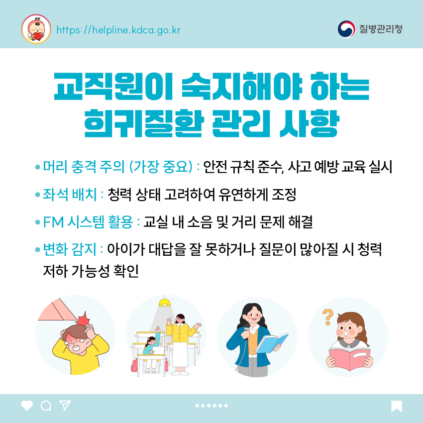 교직원이 숙지해야 하는 희귀질환 관리 사항 - 머리 충격 주의 (가장 중요) : 안전 규칙 준수, 사고 예방 교육 실시 - 좌석 배치 : 청력 상태 고려하여 유연하게 조정 - FM 시스템 활용 : 교실 내 소음 및 거리 문제 해결 - 변화 감지 : 아이가 대답을 잘 못하거나 질문이 많아질 시 청력 저하 가능성 확인