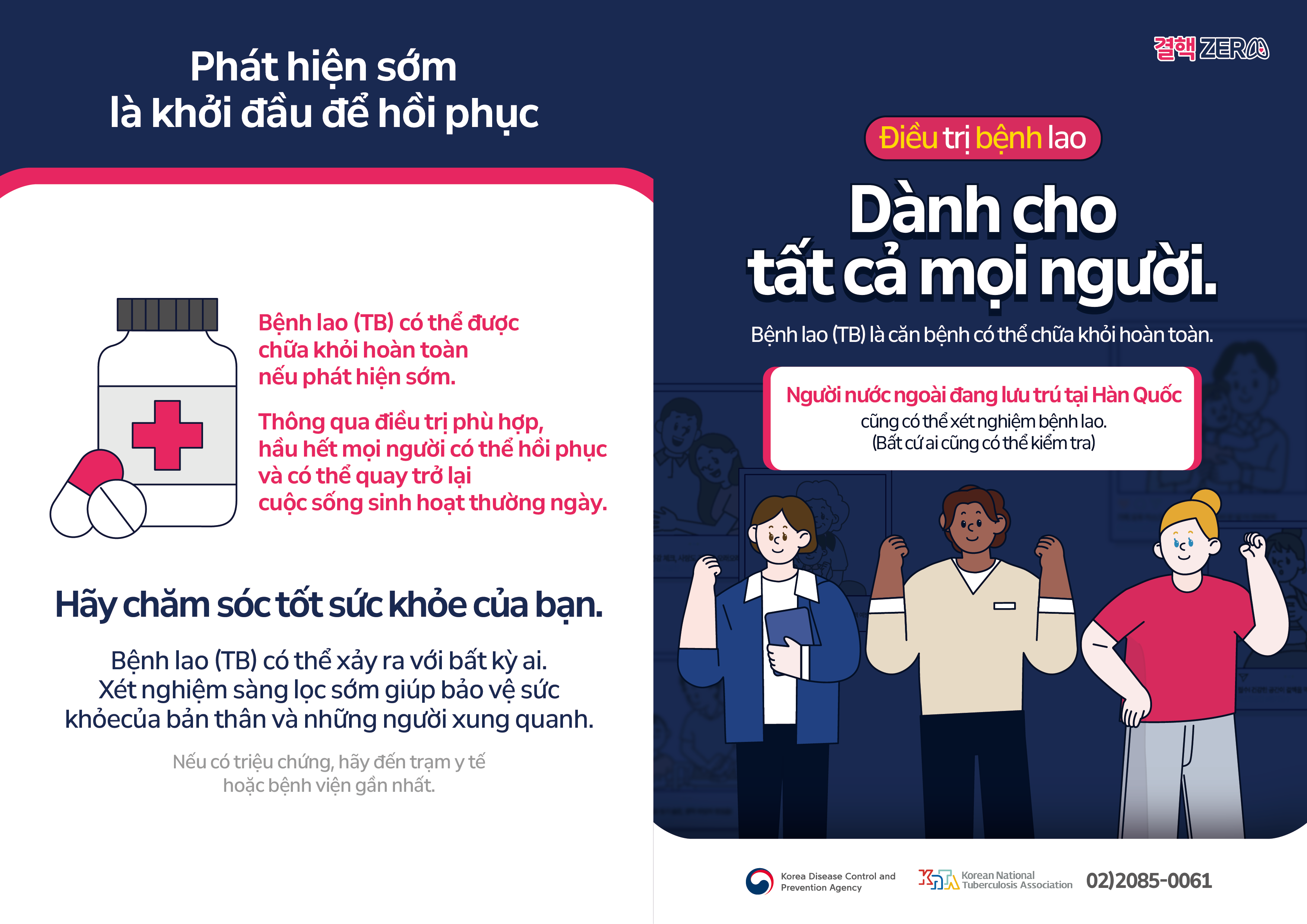 Phát hiện sớmlà khởi đầu để hồi phục Bệnh lao (TB) có thể được chữa khỏi hoàn toàn nếu phát hiện sớm. Thông qua điều trị phù hợp, hầu hết mọi người có thể hồi phục và có thể quay trở lại cuộc sống sinh hoạt thường ngày. Hãy chăm sóc tốt sức khỏe của bạn. Bệnh lao (TB) có thể xảy ra với bất kỳ ai. Xét nghiệm sàng lọc sớm giúp bảo vệ sức khỏe của bản thân và những người xung quanh. Nếu có triệu chứng, hãy đến trạm y tế hoặc bệnh viện gần nhất. Điều trị bệnh lao Dành cho tất cả mọi người. Bệnh lao (TB) là căn bệnh có thể chữa khỏi hoàn toàn. Người nước ngoài đang lưu trú tại Hàn Quốccũng có thể xét nghiệm bệnh lao. (Bất cứ ai cũng có thể kiểm tra) Cơ quan Kiểm soát và Phòng ngừa Dịch bệnh Hàn Quốc Hiệp hội Lao Hàn Quốc 02)2085-0061