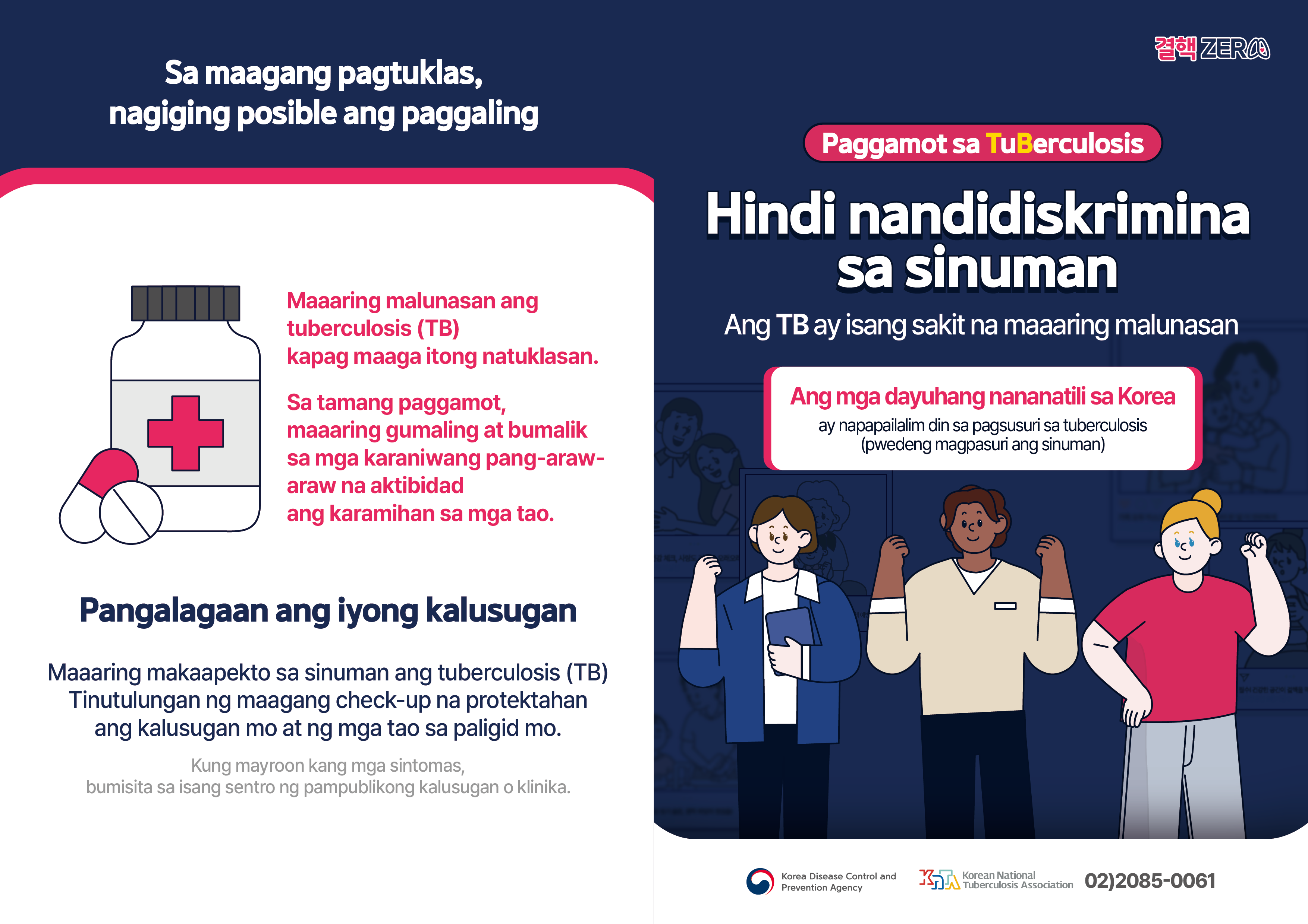 Sa maagang pagtuklas, nagiging posible ang paggaling Maaaring malunasan ang tuberculosis (TB) kapag maaga itong natuklasan. Sa tamang paggamot, maaaring gumaling at bumalik sa mga karaniwang pang-araw-araw na aktibidadang karamihan sa mga tao. Pangalagaan ang iyong kalusugan Maaaring makaapekto sa sinuman ang tuberculosis (TB). Tinutulungan ng maagang check-up na protektahan ang kalusugan mo at ng mga tao sa paligid mo. Kung mayroon kang mga sintomas, bumisita sa isang sentro ng pampublikong kalusugan o klinika. Paggamot sa TuBerculosis Hindi nandidiskrimina sa sinuman Ang TB ay isang sakit na maaaring malunasan Ang mga dayuhang nananatili sa Korea ay napapailalim din sa pagsusuri sa tuberculosis (pwedeng magpasuri ang sinuman) Korea Disease Control andPrevention Agency Korean NationalTuberculosis Association 02)2085-0061
