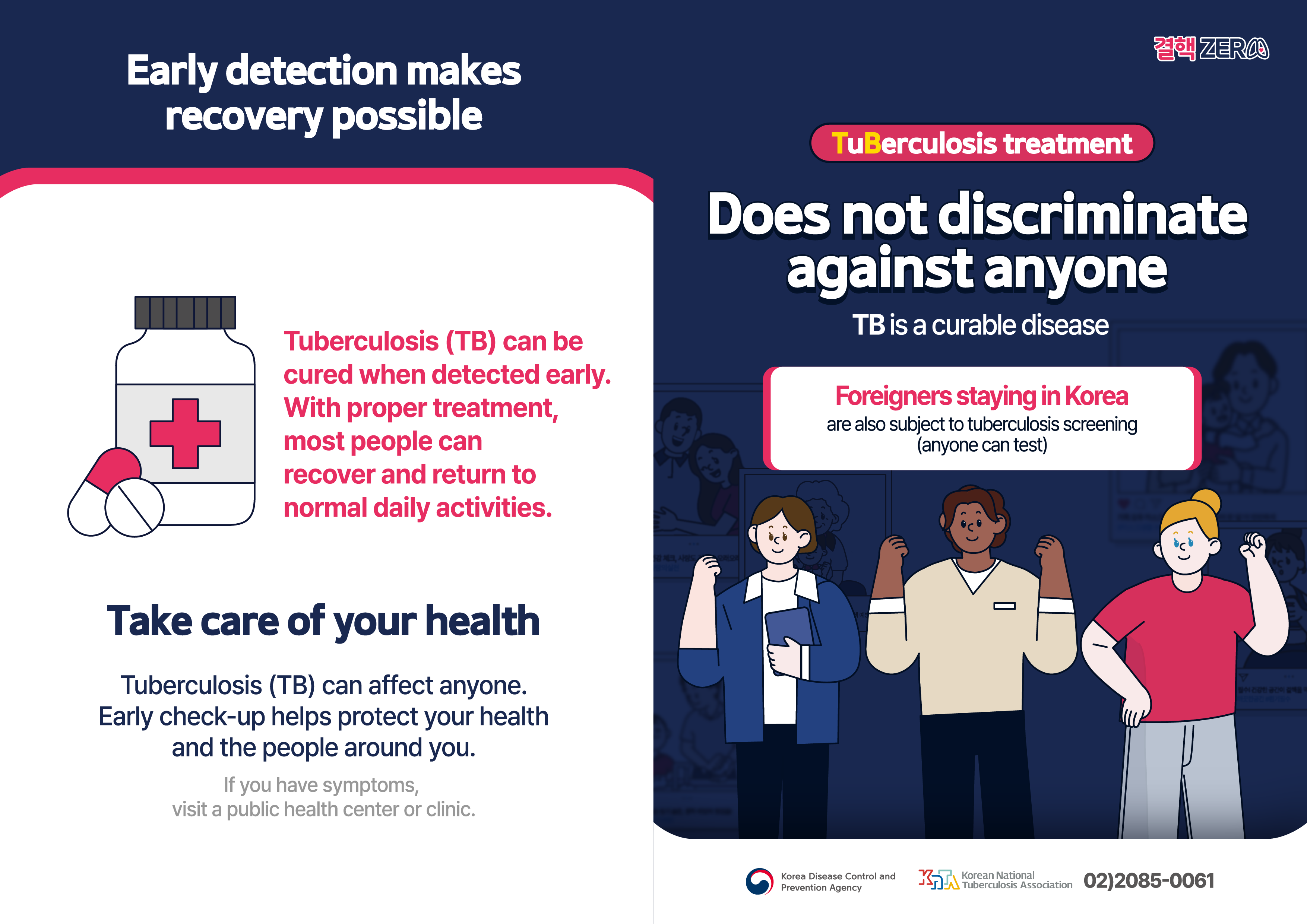 Early detection makes recovery possible Tuberculosis (TB) can be cured when detected early. With proper treatment,most people can recover and return tonormal daily activities. Take care of your health Tuberculosis (TB) can affect anyone. Early check-up helps protect your health and the people around you. If you have symptoms, visit a public health center or clinic.  TuBerculosis treatment Does not discriminate against anyone TB is a curable disease Foreigners staying in Koreaare also subject to tuberculosis creening(anyone can test) Korea Disease Control and Prevention Agency Korean National Tuberculosis Association 02)2085-0061