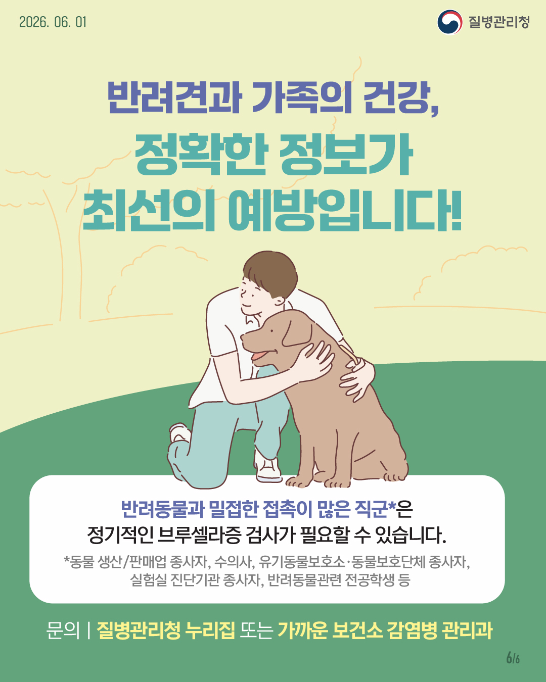 반려견과 가족의 건강, 정확한 정보가 최선의 예방입니다! 반려동물과 밀접한 접촉이 많은 직군*은 정기적인 브루셀라증 검사가 필요할 수 있습니다. *동물 생산/판매업 종사자, 수의사, 유기동물보호소f∝동물보호단체 종사자 실험실 진단기관 종사자, 반려동물관련 전공학생 등 문의ㅣ질병관리청 누리집 또는 가까운 보건소 감염병 관리과