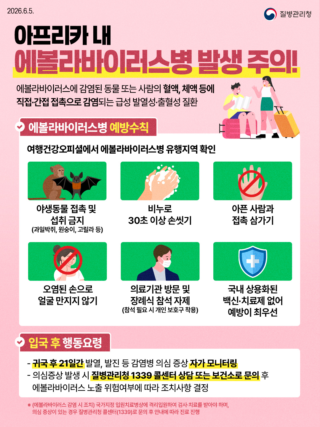 2026.6.5. 질병관리청  아프리카 내 에볼라바이러스병 발생주의!  에볼라바이러스에 감염된 동물 또는 사람의 혈액, 체액 등에 직접·간접 접촉으로 감염되는 급성 발열성·출혈성 질환  에볼라바이러스병 예방수칙 여행건강오피셜에서 에볼라바이러스병 유행지역 확인  야생동물 접촉 및 섭취 금지 (과일박쥐, 원숭이, 고릴라 등)  비누로 30초 이상 손씻기  아픈 사람과 접촉 삼가기  오염된 손으로 얼굴 만지지 않기  의료기관 방문 및 장례식 참석 자제 (참석 필요 시 개인보호구 착용)  국내 상용화된 백신치료제 없어 예방이 최우선  입국 후 행동요령 - 귀국 후 21일간 발열, 발진 등 감염병 의심 증상 자가 모니터링 - 의심증상 발생 시 질병관리청 1339 콜센터 상담 또는 보건소로 문의 후 에볼라바이러스 노출 위험여부에 따라 조치사항 결정  ※(에볼라바이러스 감염 시 조치) 국가지정 입원치료병상에 격리입원하여 검사·치료를 받아야 하며, 의심 증상이 있는 경우 질병관리청 콜센터(1339)로 문의 후 안내에 따라 진료 진행